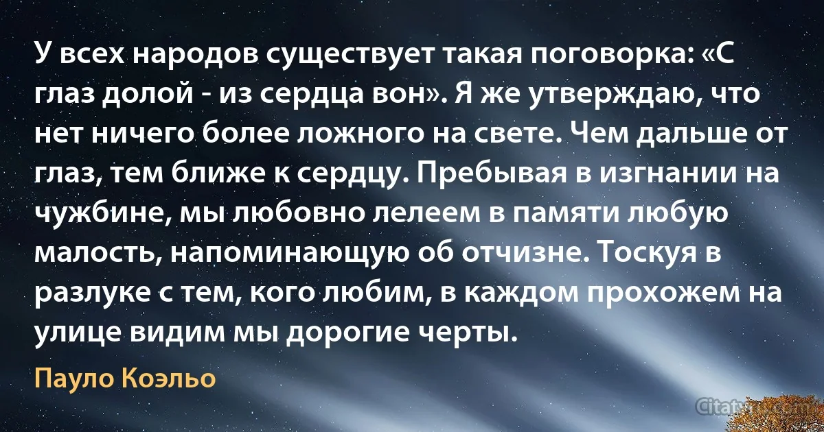 У всех народов существует такая поговорка: «С глаз долой - из сердца вон». Я же утверждаю, что нет ничего более ложного на свете. Чем дальше от глаз, тем ближе к сердцу. Пребывая в изгнании на чужбине, мы любовно лелеем в памяти любую малость, напоминающую об отчизне. Тоскуя в разлуке с тем, кого любим, в каждом прохожем на улице видим мы дорогие черты. (Пауло Коэльо)