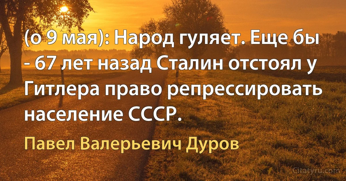 (о 9 мая): Народ гуляет. Еще бы - 67 лет назад Сталин отстоял у Гитлера право репрессировать население СССР. (Павел Валерьевич Дуров)