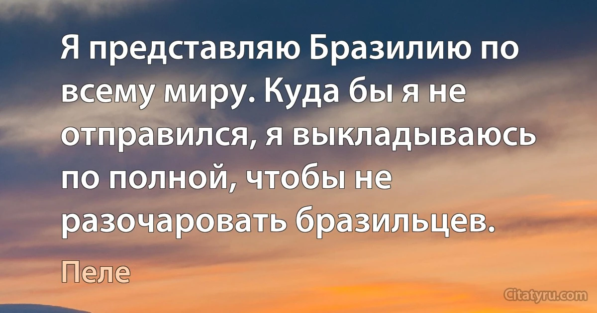 Я представляю Бразилию по всему миру. Куда бы я не отправился, я выкладываюсь по полной, чтобы не разочаровать бразильцев. (Пеле)