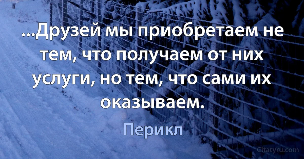 ...Друзей мы приобретаем не тем, что получаем от них услуги, но тем, что сами их оказываем. (Перикл)