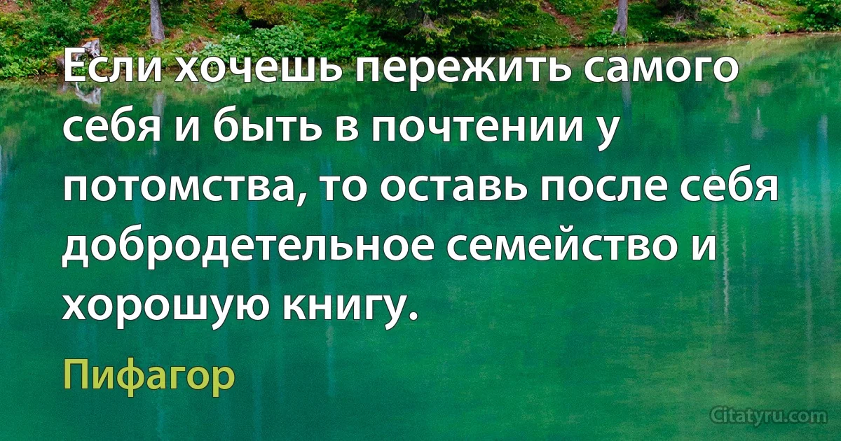 Если хочешь пережить самого себя и быть в почтении у потомства, то оставь после себя добродетельное семейство и хорошую книгу. (Пифагор)