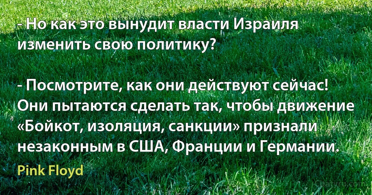 - Но как это вынудит власти Израиля изменить свою политику?

- Посмотрите, как они действуют сейчас! Они пытаются сделать так, чтобы движение «Бойкот, изоляция, санкции» признали незаконным в США, Франции и Германии. (Pink Floyd)