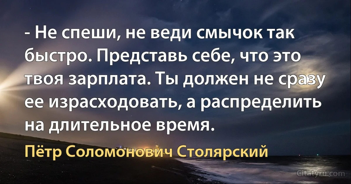 - Не спеши, не веди смычок так быстро. Представь себе, что это твоя зарплата. Ты должен не сразу ее израсходовать, а распределить на длительное время. (Пётр Соломонович Столярский)