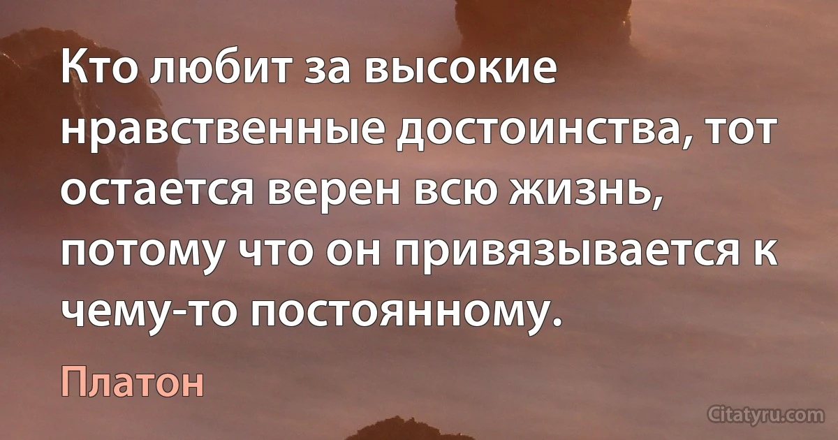 Кто любит за высокие нравственные достоинства, тот остается верен всю жизнь, потому что он привязывается к чему-то постоянному. (Платон)