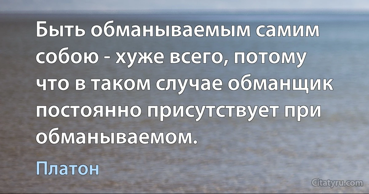 Быть обманываемым самим собою - хуже всего, потому что в таком случае обманщик постоянно присутствует при обманываемом. (Платон)