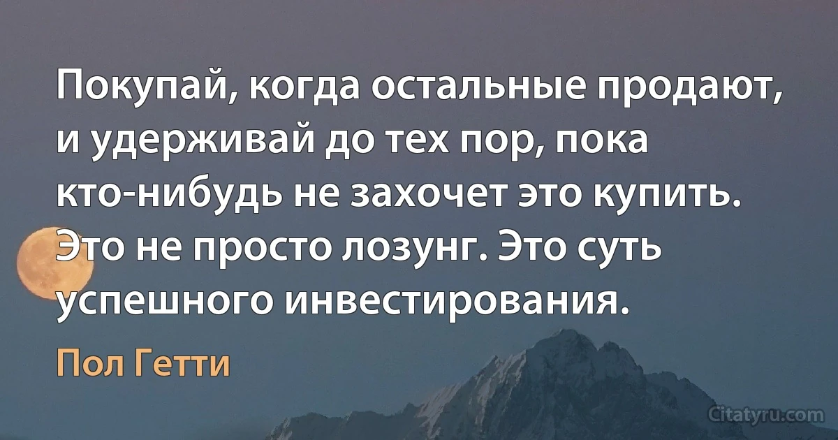 Покупай, когда остальные продают, и удерживай до тех пор, пока кто-нибудь не захочет это купить. Это не просто лозунг. Это суть успешного инвестирования. (Пол Гетти)