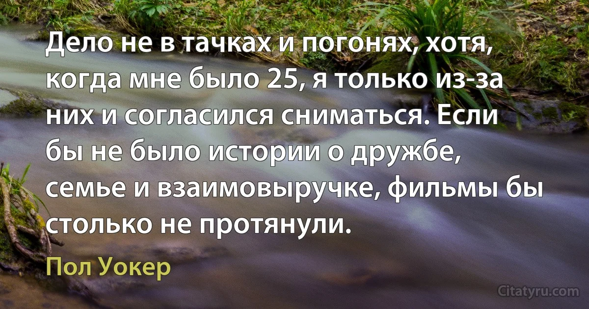 Дело не в тачках и погонях, хотя, когда мне было 25, я только из-за них и согласился сниматься. Если бы не было истории о дружбе, семье и взаимовыручке, фильмы бы столько не протянули. (Пол Уокер)