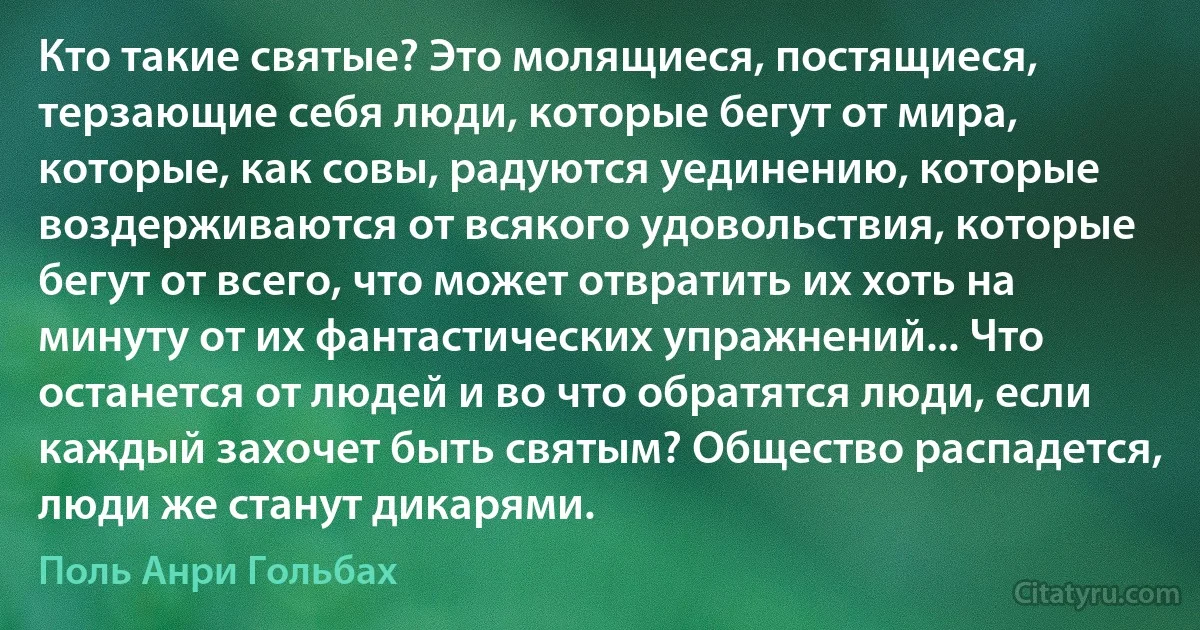 Кто такие святые? Это молящиеся, постящиеся, терзающие себя люди, которые бегут от мира, которые, как совы, радуются уединению, которые воздерживаются от всякого удовольствия, которые бегут от всего, что может отвратить их хоть на минуту от их фантастических упражнений... Что останется от людей и во что обратятся люди, если каждый захочет быть святым? Общество распадется, люди же станут дикарями. (Поль Анри Гольбах)