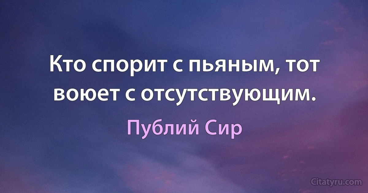 Кто спорит с пьяным, тот воюет с отсутствующим. (Публий Сир)