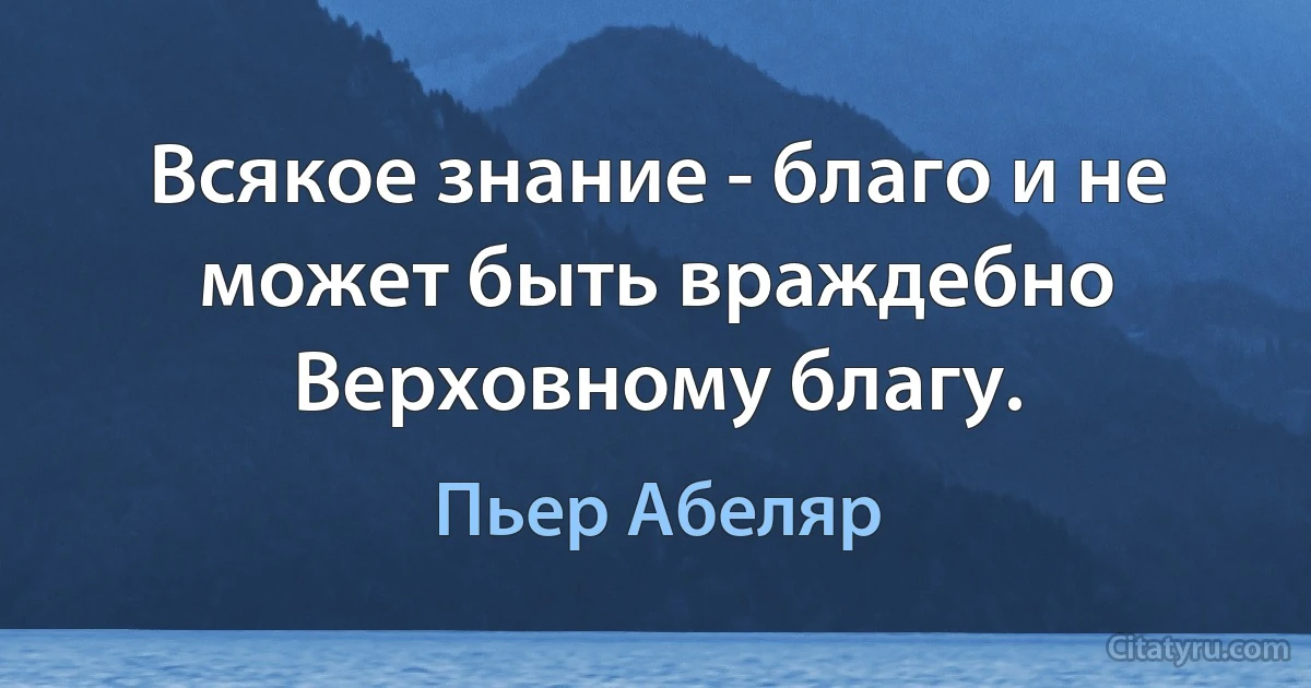 Всякое знание - благо и не может быть враждебно Верховному благу. (Пьер Абеляр)