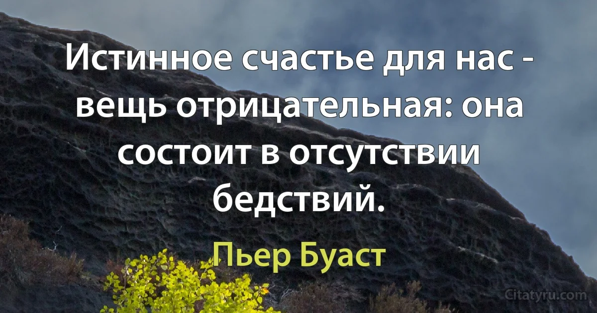 Истинное счастье для нас - вещь отрицательная: она состоит в отсутствии бедствий. (Пьер Буаст)