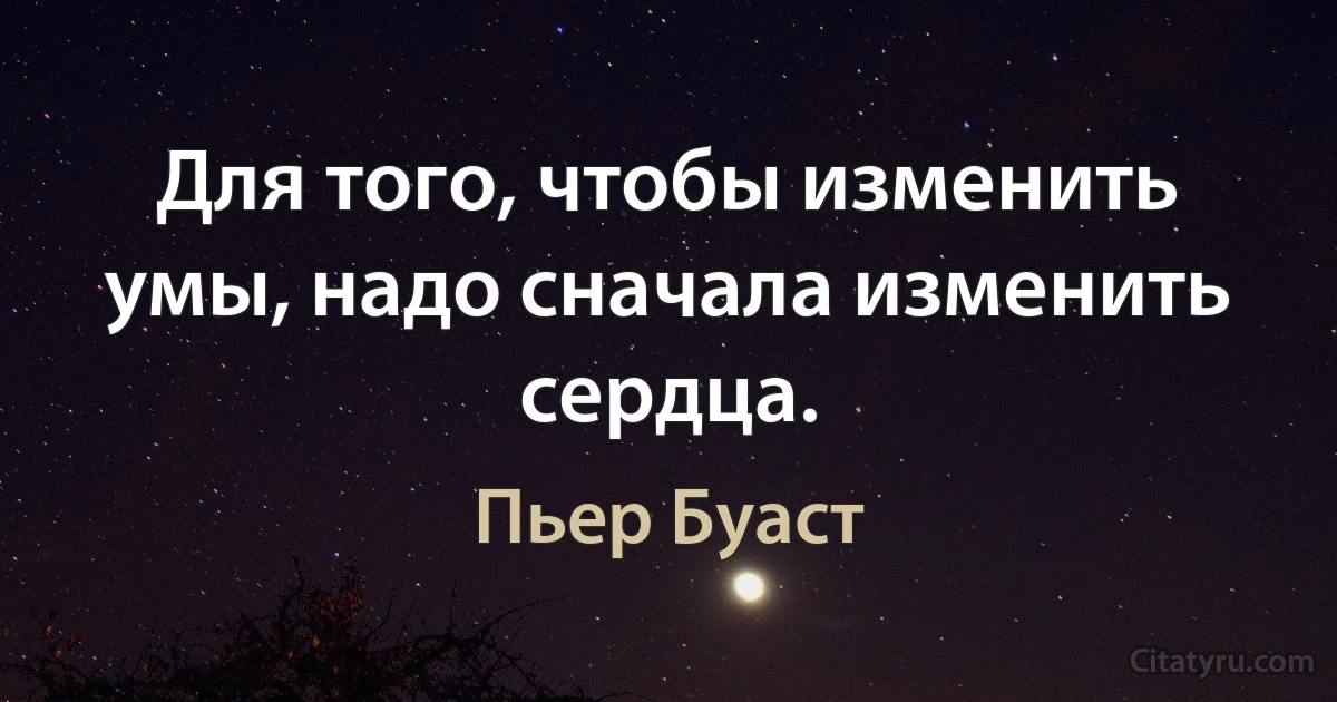 Для того, чтобы изменить умы, надо сначала изменить сердца. (Пьер Буаст)