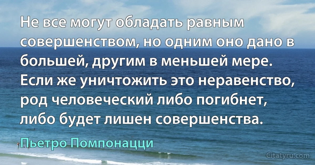 Не все могут обладать равным совершенством, но одним оно дано в большей, другим в меньшей мере. Если же уничтожить это неравенство, род человеческий либо погибнет, либо будет лишен совершенства. (Пьетро Помпонацци)