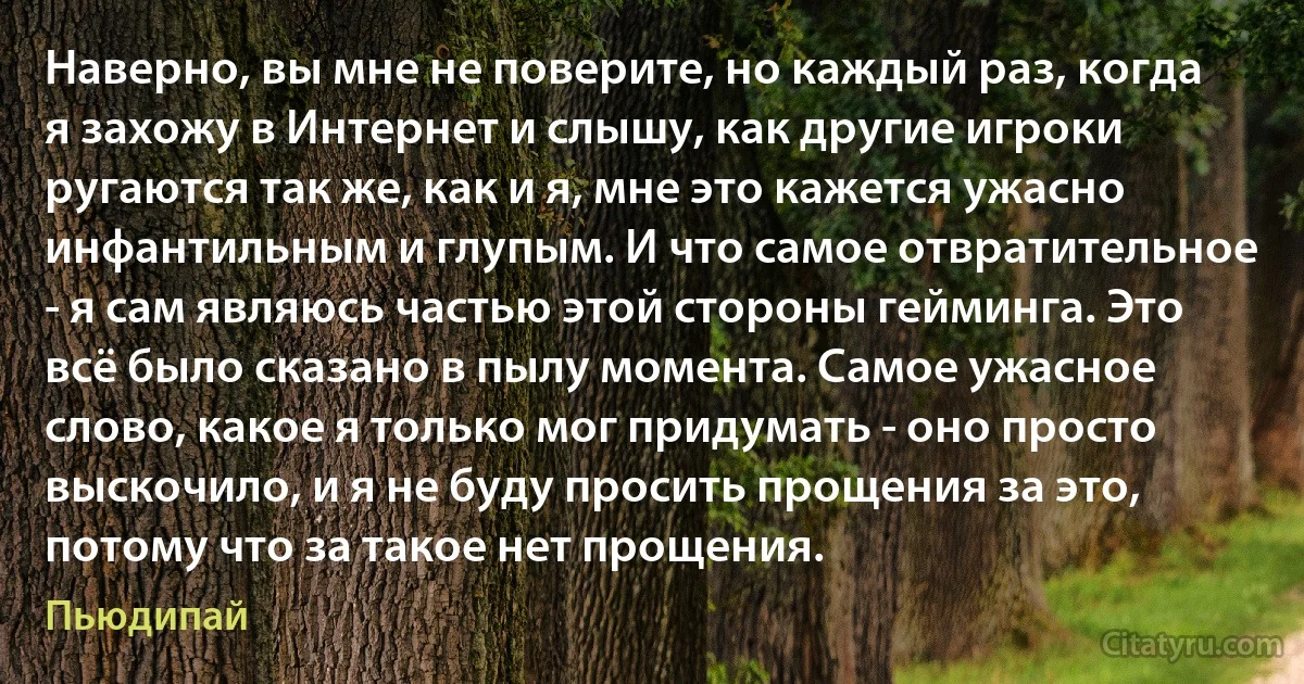 Наверно, вы мне не поверите, но каждый раз, когда я захожу в Интернет и слышу, как другие игроки ругаются так же, как и я, мне это кажется ужасно инфантильным и глупым. И что самое отвратительное - я сам являюсь частью этой стороны гейминга. Это всё было сказано в пылу момента. Самое ужасное слово, какое я только мог придумать - оно просто выскочило, и я не буду просить прощения за это, потому что за такое нет прощения. (Пьюдипай)