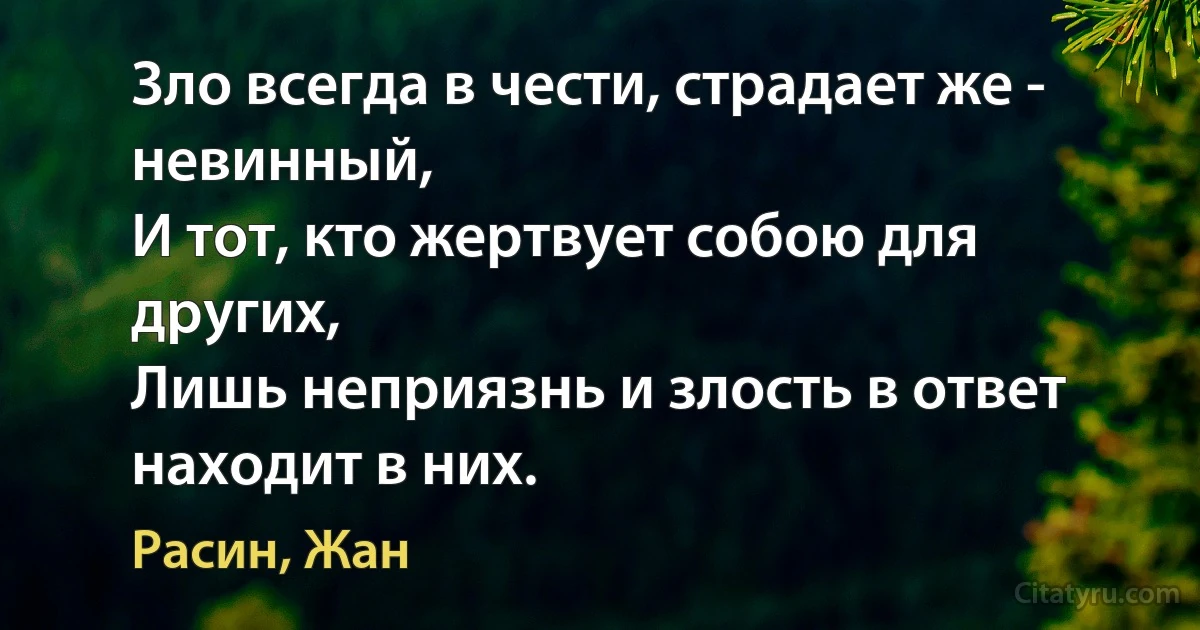 Зло всегда в чести, страдает же - невинный, 
И тот, кто жертвует собою для других,
Лишь неприязнь и злость в ответ находит в них. (Расин, Жан)