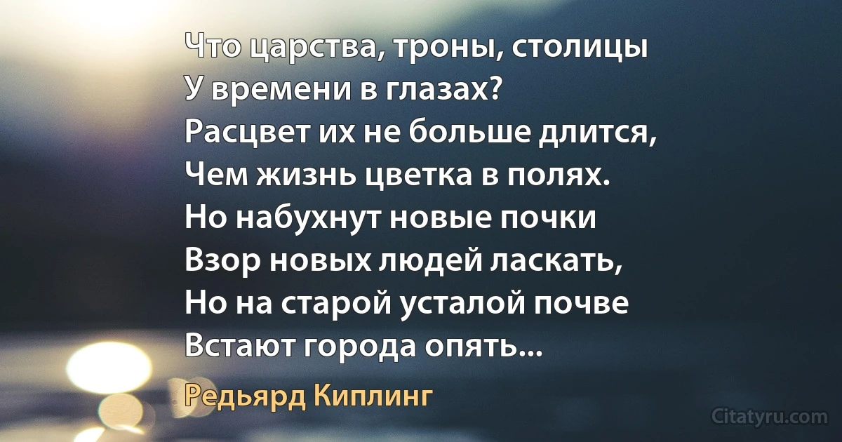 Что царства, троны, столицы
У времени в глазах?
Расцвет их не больше длится,
Чем жизнь цветка в полях.
Но набухнут новые почки
Взор новых людей ласкать,
Но на старой усталой почве
Встают города опять... (Редьярд Киплинг)