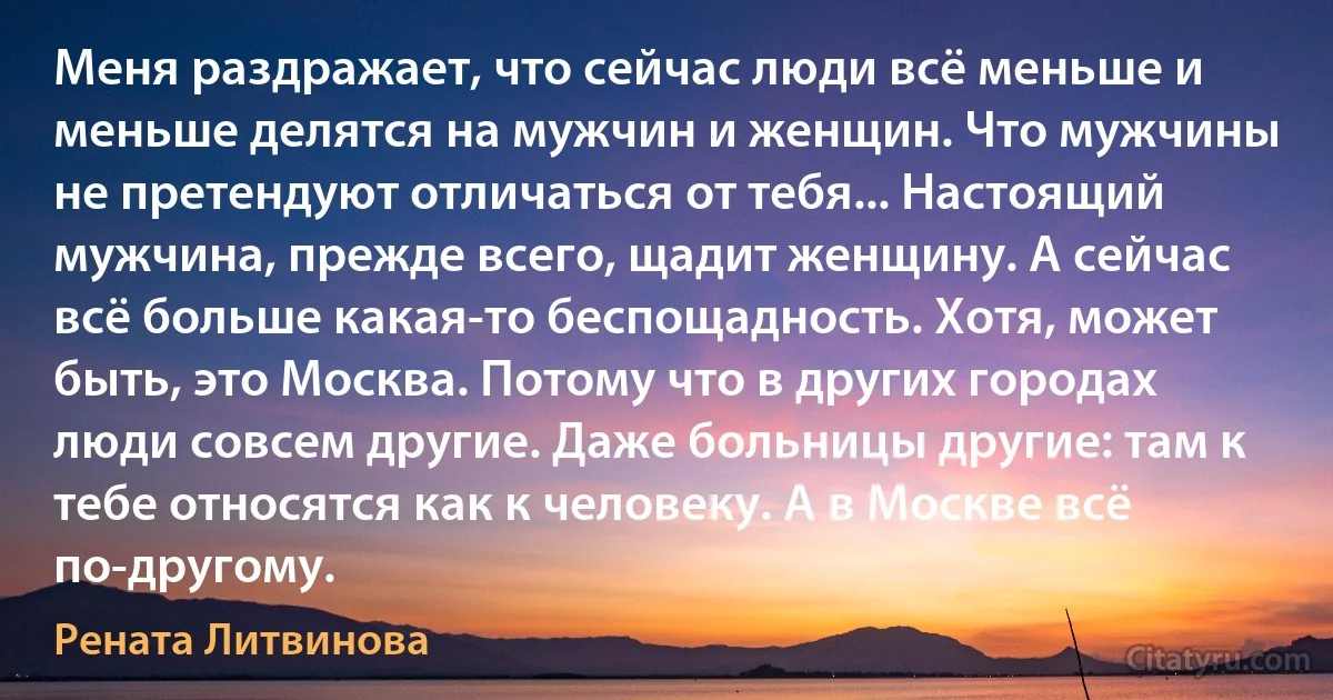 Меня раздражает, что сейчас люди всё меньше и меньше делятся на мужчин и женщин. Что мужчины не претендуют отличаться от тебя... Настоящий мужчина, прежде всего, щадит женщину. А сейчас всё больше какая-то беспощадность. Хотя, может быть, это Москва. Потому что в других городах люди совсем другие. Даже больницы другие: там к тебе относятся как к человеку. А в Москве всё по-другому. (Рената Литвинова)