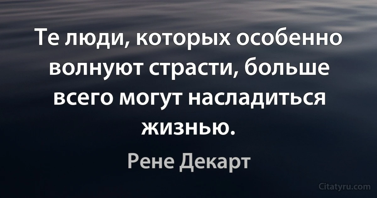 Те люди, которых особенно волнуют страсти, больше всего могут насладиться жизнью. (Рене Декарт)