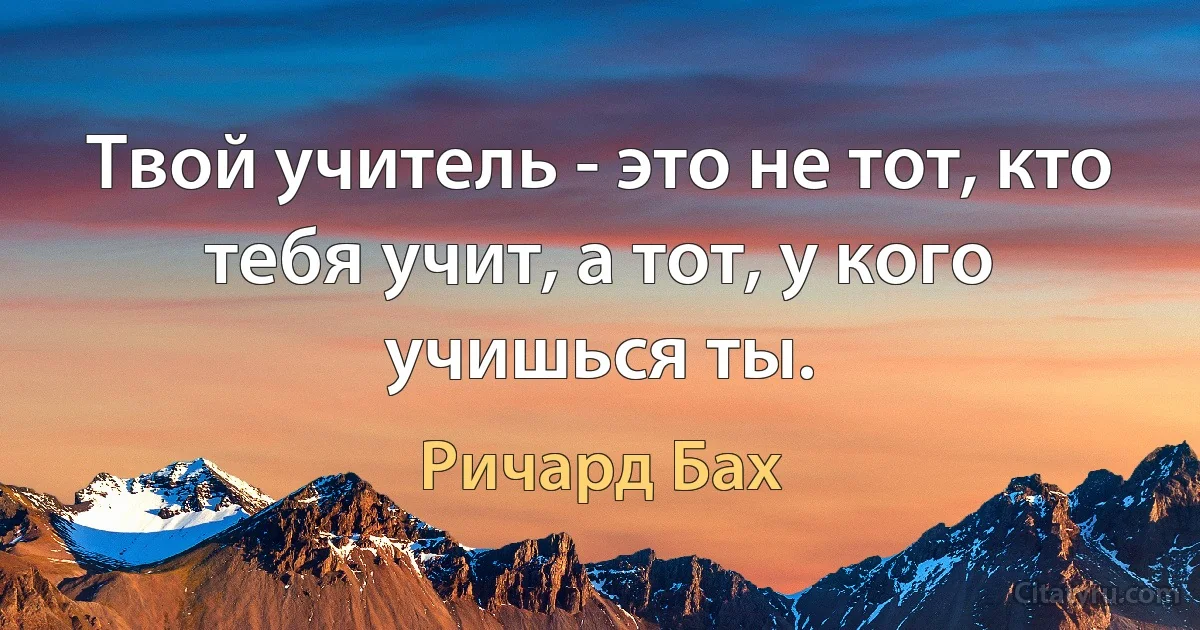 Твой учитель - это не тот, кто тебя учит, а тот, у кого учишься ты. (Ричард Бах)