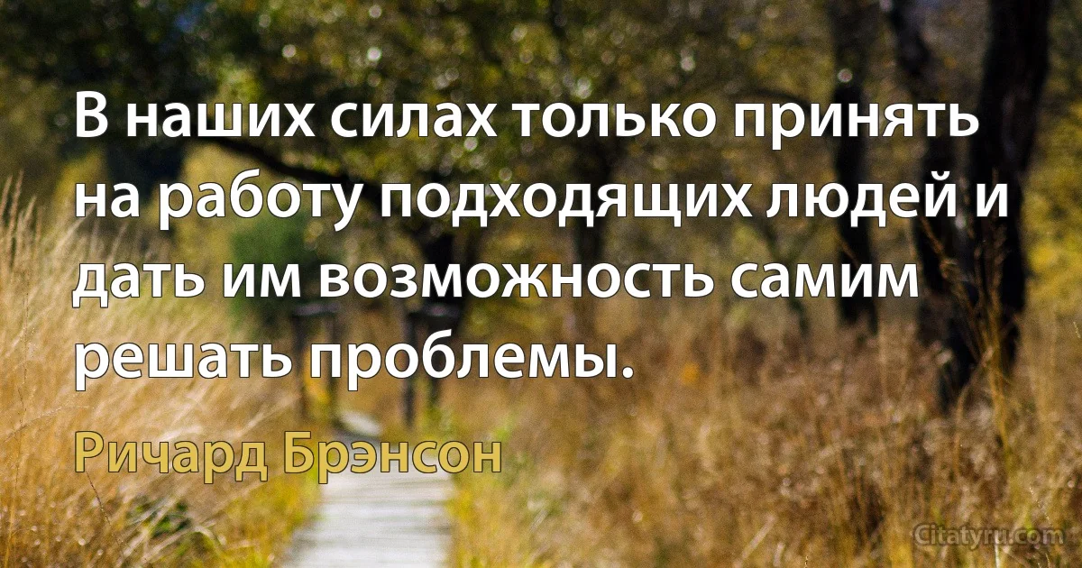 В наших силах только принять на работу подходящих людей и дать им возможность самим решать проблемы. (Ричард Брэнсон)