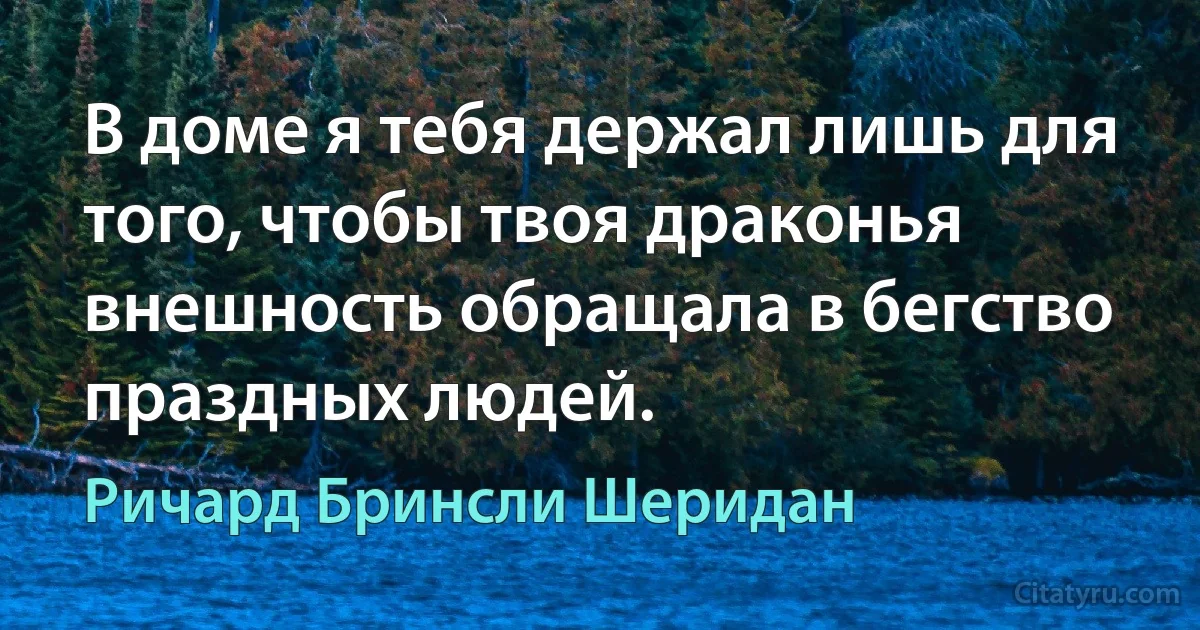 В доме я тебя держал лишь для того, чтобы твоя драконья внешность обращала в бегство праздных людей. (Ричард Бринсли Шеридан)