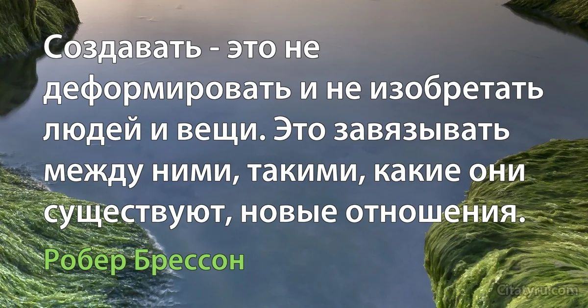 Создавать - это не деформировать и не изобретать людей и вещи. Это завязывать между ними, такими, какие они существуют, новые отношения. (Робер Брессон)