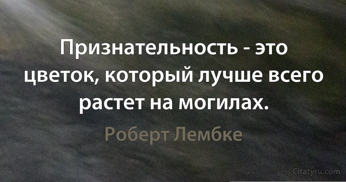 Признательность - это цветок, который лучше всего растет на могилах. (Роберт Лембке)