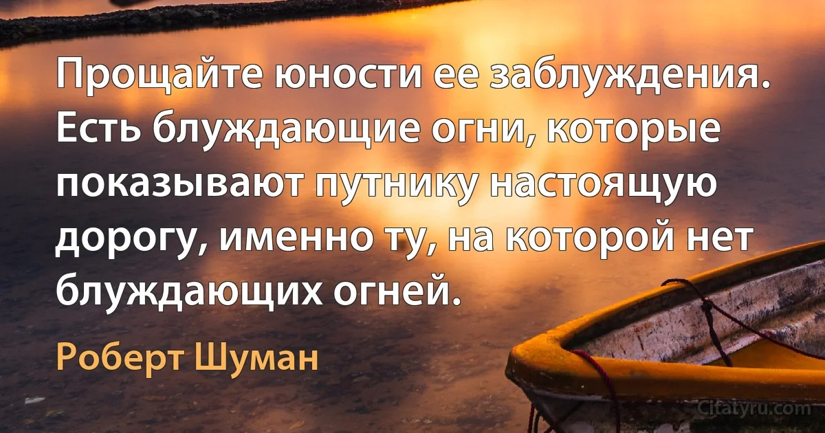 Прощайте юности ее заблуждения.
Есть блуждающие огни, которые показывают путнику настоящую дорогу, именно ту, на которой нет блуждающих огней. (Роберт Шуман)