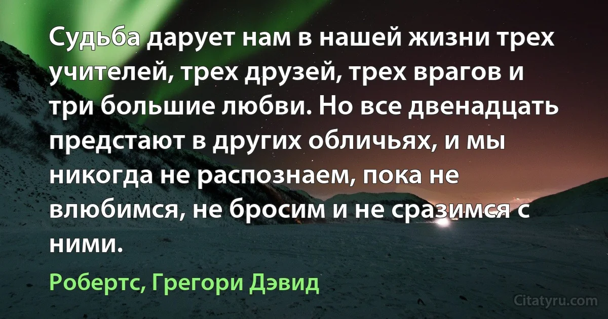 Судьба дарует нам в нашей жизни трех учителей, трех друзей, трех врагов и три большие любви. Но все двенадцать предстают в других обличьях, и мы никогда не распознаем, пока не влюбимся, не бросим и не сразимся с ними. (Робертс, Грегори Дэвид)