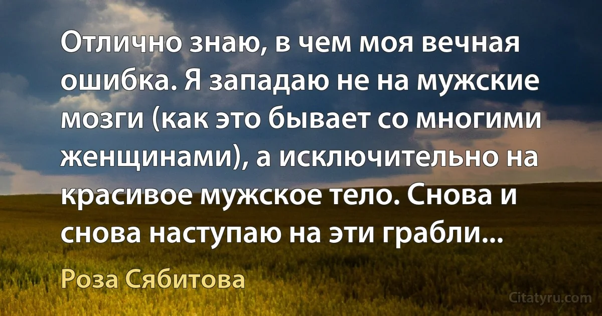 Отлично знаю, в чем моя вечная ошибка. Я западаю не на мужские мозги (как это бывает со многими женщинами), а исключительно на красивое мужское тело. Снова и снова наступаю на эти грабли... (Роза Сябитова)