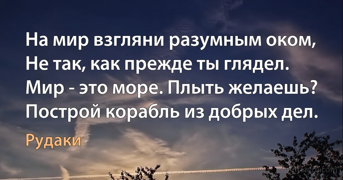 На мир взгляни разумным оком,
Не так, как прежде ты глядел.
Мир - это море. Плыть желаешь?
Построй корабль из добрых дел. (Рудаки)