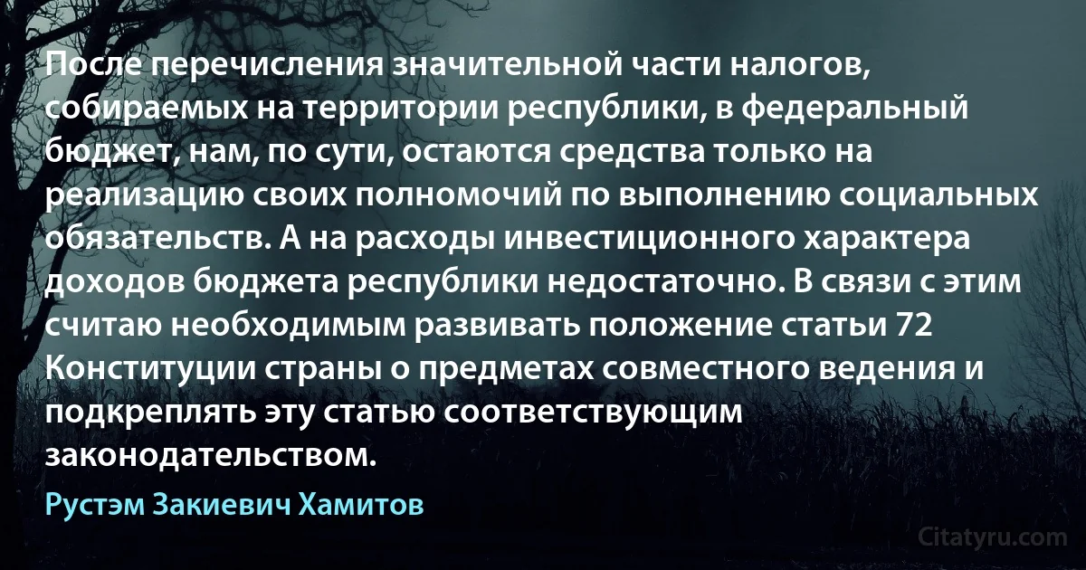 После перечисления значительной части налогов, собираемых на территории республики, в федеральный бюджет, нам, по сути, остаются средства только на реализацию своих полномочий по выполнению социальных обязательств. А на расходы инвестиционного характера доходов бюджета республики недостаточно. В связи с этим считаю необходимым развивать положение статьи 72 Конституции страны о предметах совместного ведения и подкреплять эту статью соответствующим законодательством. (Рустэм Закиевич Хамитов)