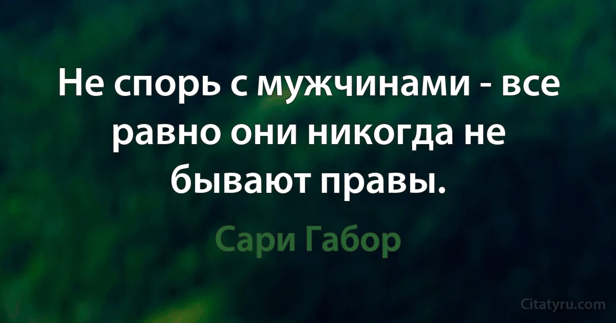 Не спорь с мужчинами - все равно они никогда не бывают правы. (Сари Габор)