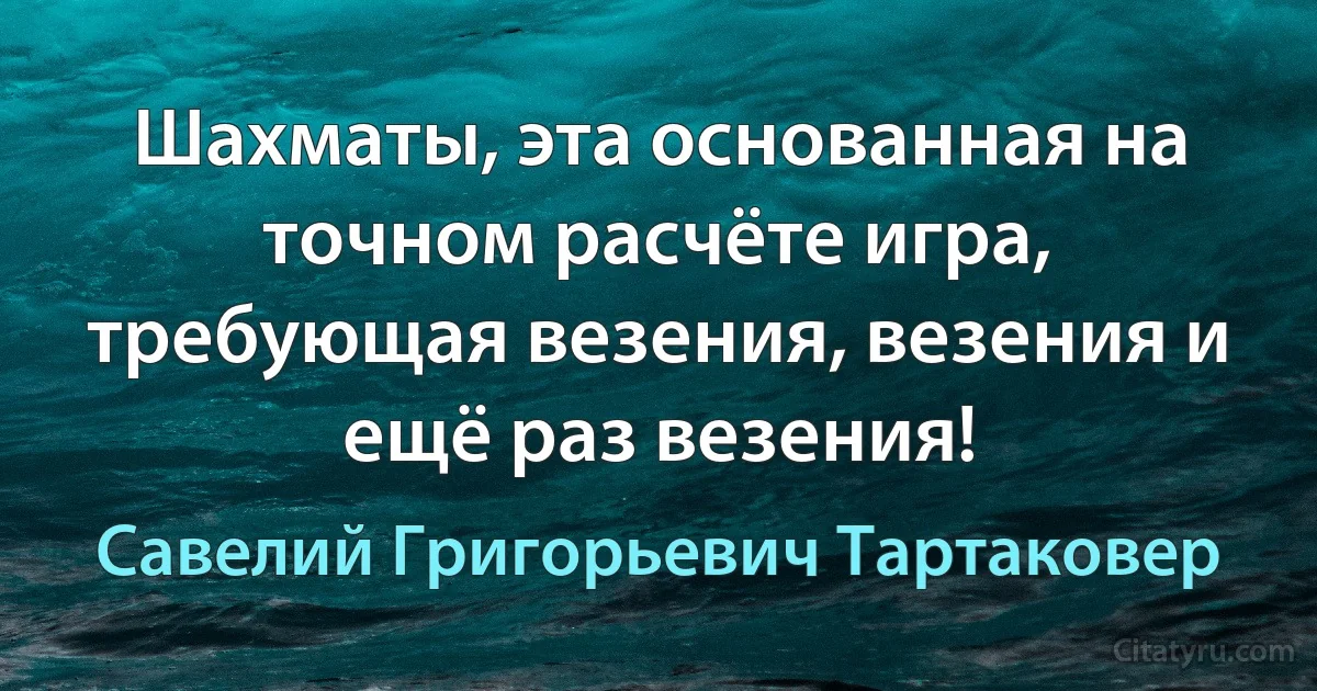 Шахматы, эта основанная на точном расчёте игра, требующая везения, везения и ещё раз везения! (Савелий Григорьевич Тартаковер)