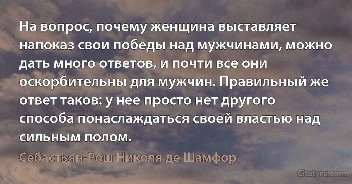 На вопрос, почему женщина выставляет напоказ свои победы над мужчинами, можно дать много ответов, и почти все они оскорбительны для мужчин. Правильный же ответ таков: у нее просто нет другого способа понаслаждаться своей властью над сильным полом. (Себастьян-Рош Николя де Шамфор)