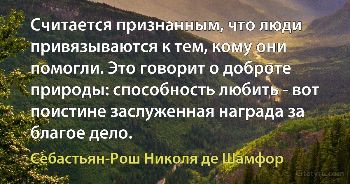 Считается признанным, что люди привязываются к тем, кому они помогли. Это говорит о доброте природы: способность любить - вот поистине заслуженная награда за благое дело. (Себастьян-Рош Николя де Шамфор)