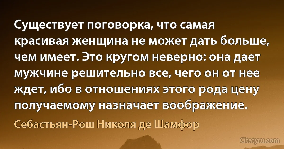 Существует поговорка, что самая красивая женщина не может дать больше, чем имеет. Это кругом неверно: она дает мужчине решительно все, чего он от нее ждет, ибо в отношениях этого рода цену получаемому назначает воображение. (Себастьян-Рош Николя де Шамфор)