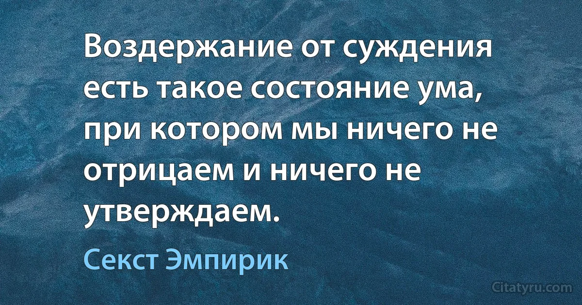 Воздержание от суждения есть такое состояние ума, при котором мы ничего не отрицаем и ничего не утверждаем. (Секст Эмпирик)