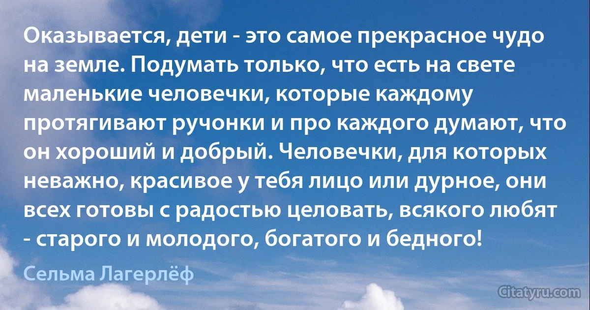 Оказывается, дети - это самое прекрасное чудо на земле. Подумать только, что есть на свете маленькие человечки, которые каждому протягивают ручонки и про каждого думают, что он хороший и добрый. Человечки, для которых неважно, красивое у тебя лицо или дурное, они всех готовы с радостью целовать, всякого любят - старого и молодого, богатого и бедного! (Сельма Лагерлёф)