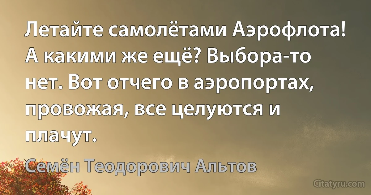 Летайте самолётами Аэрофлота! А какими же ещё? Выбора-то нет. Вот отчего в аэропортах, провожая, все целуются и плачут. (Семён Теодорович Альтов)