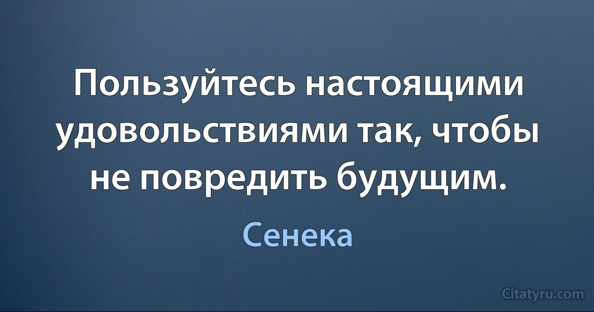 Пользуйтесь настоящими удовольствиями так, чтобы не повредить будущим. (Сенека)