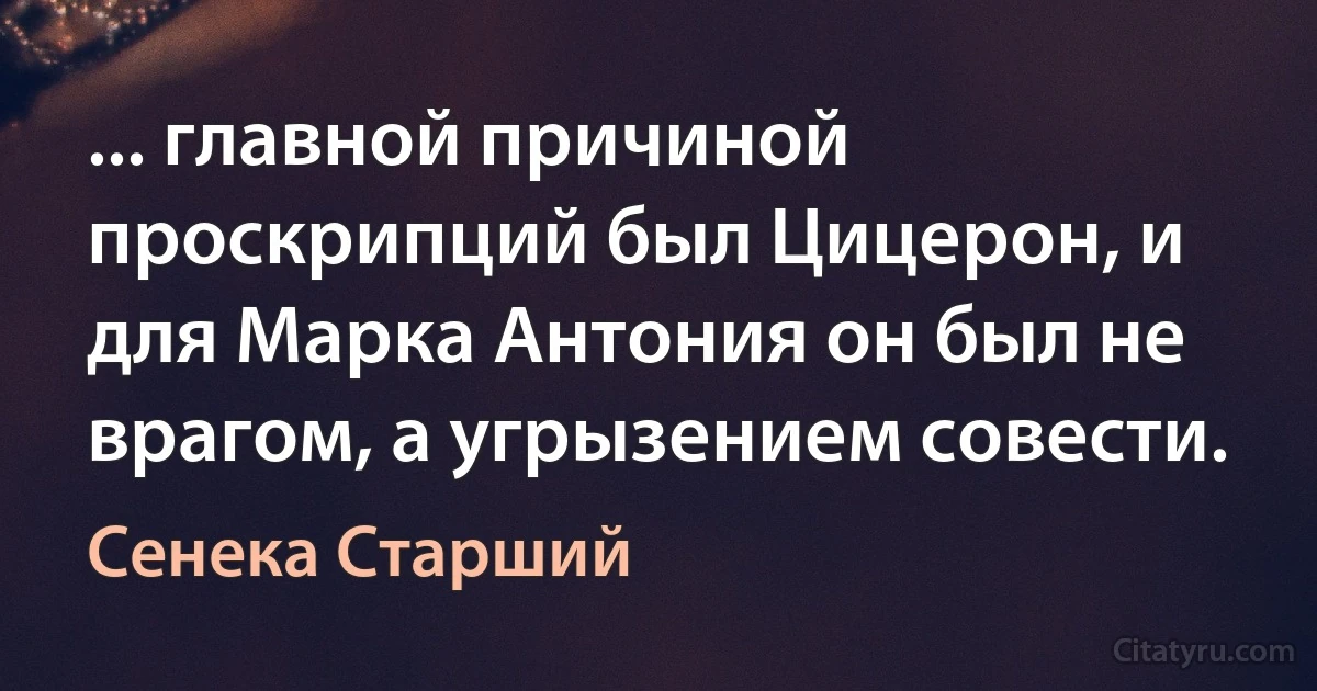 ... главной причиной проскрипций был Цицерон, и для Марка Антония он был не врагом, а угрызением совести. (Сенека Старший)