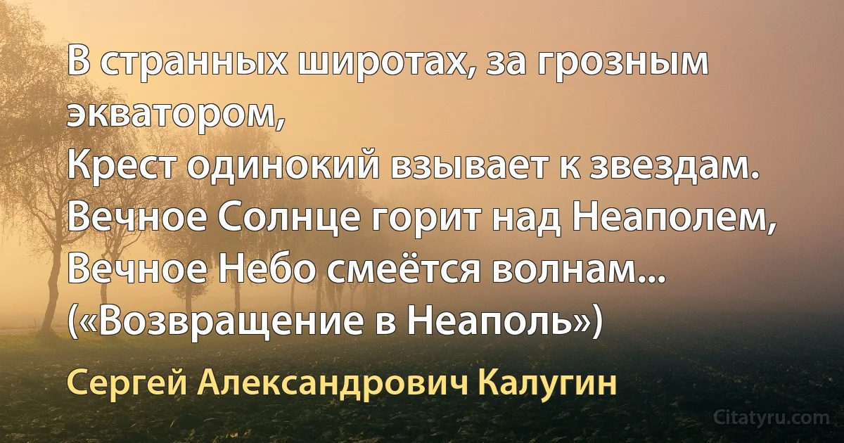 В странных широтах, за грозным экватором,
Крест одинокий взывает к звездам.
Вечное Солнце горит над Неаполем,
Вечное Небо смеётся волнам... («Возвращение в Неаполь») (Сергей Александрович Калугин)