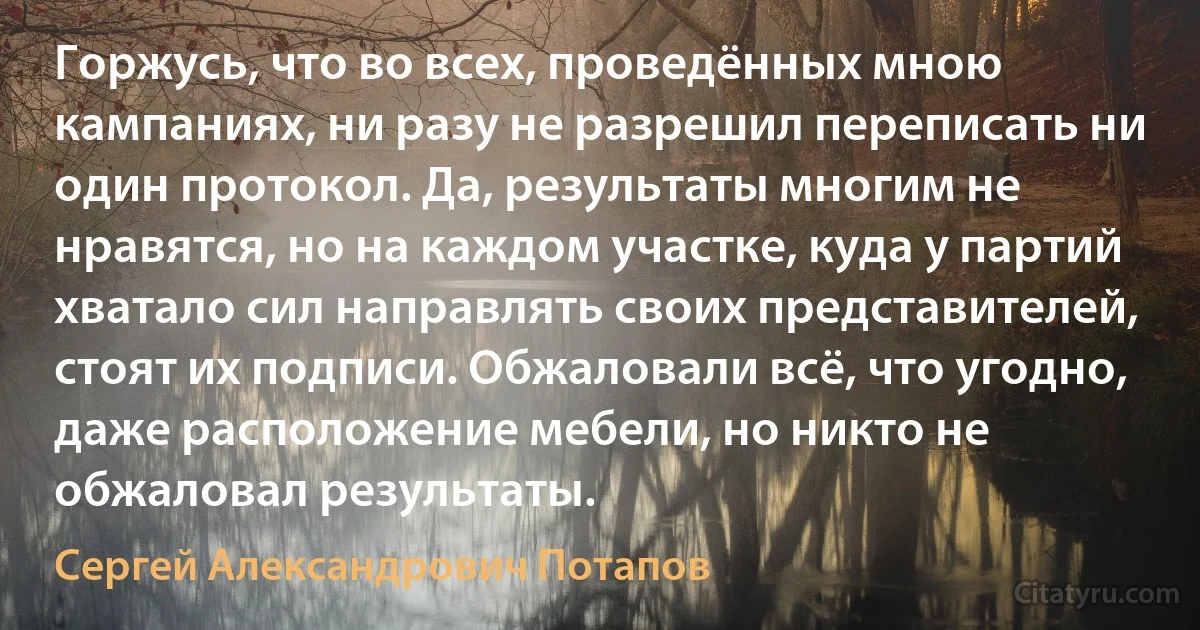 Горжусь, что во всех, проведённых мною кампаниях, ни разу не разрешил переписать ни один протокол. Да, результаты многим не нравятся, но на каждом участке, куда у партий хватало сил направлять своих представителей, стоят их подписи. Обжаловали всё, что угодно, даже расположение мебели, но никто не обжаловал результаты. (Сергей Александрович Потапов)