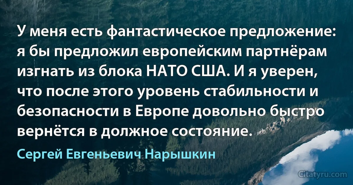 У меня есть фантастическое предложение: я бы предложил европейским партнёрам изгнать из блока НАТО США. И я уверен, что после этого уровень стабильности и безопасности в Европе довольно быстро вернётся в должное состояние. (Сергей Евгеньевич Нарышкин)