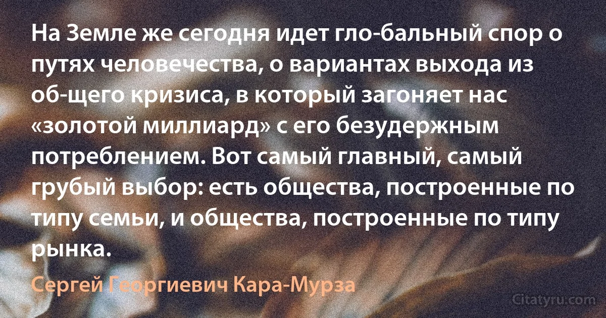 На Земле же сегодня идет гло­бальный спор о путях человечества, о вариантах выхода из об­щего кризиса, в который загоняет нас «золотой миллиард» с его безудержным потреблением. Вот самый главный, самый грубый выбор: есть общества, построенные по типу семьи, и общества, построенные по типу рынка. (Сергей Георгиевич Кара-Мурза)