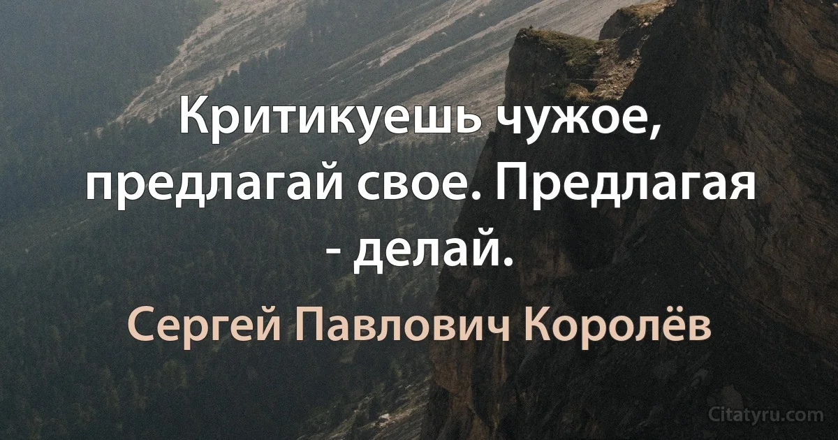 Критикуешь чужое, предлагай свое. Предлагая - делай. (Сергей Павлович Королёв)