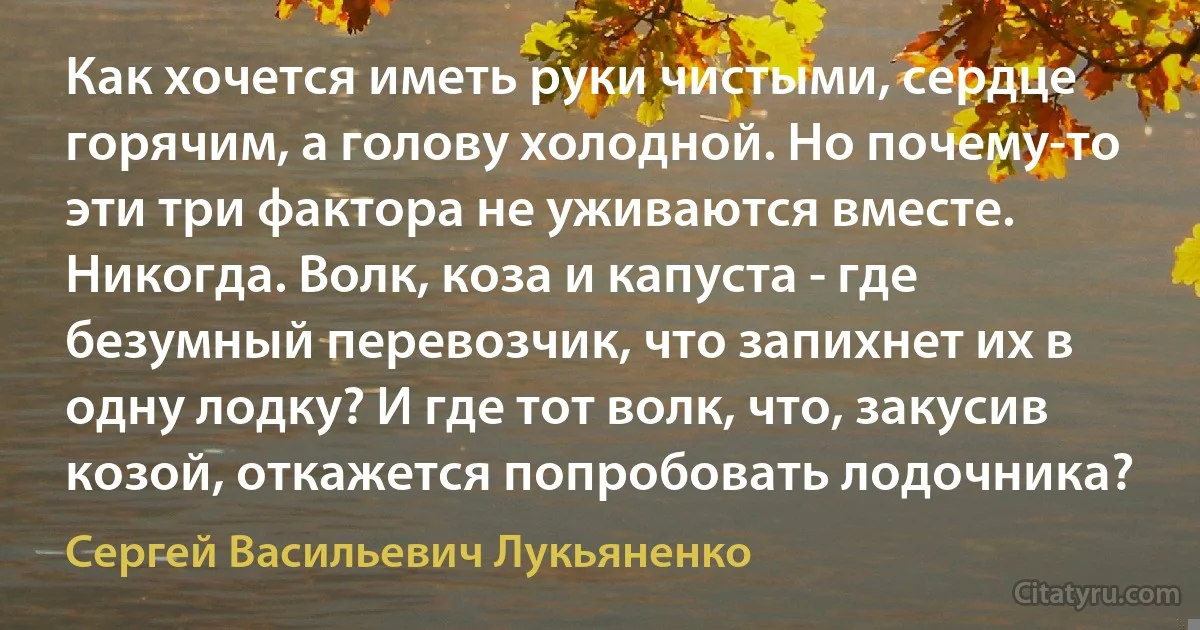 Как хочется иметь руки чистыми, сердце горячим, а голову холодной. Но почему-то эти три фактора не уживаются вместе. Никогда. Волк, коза и капуста - где безумный перевозчик, что запихнет их в одну лодку? И где тот волк, что, закусив козой, откажется попробовать лодочника? (Сергей Васильевич Лукьяненко)