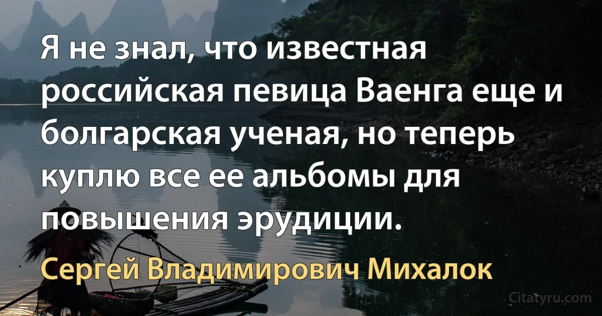 Я не знал, что известная российская певица Ваенга еще и болгарская ученая, но теперь куплю все ее альбомы для повышения эрудиции. (Сергей Владимирович Михалок)