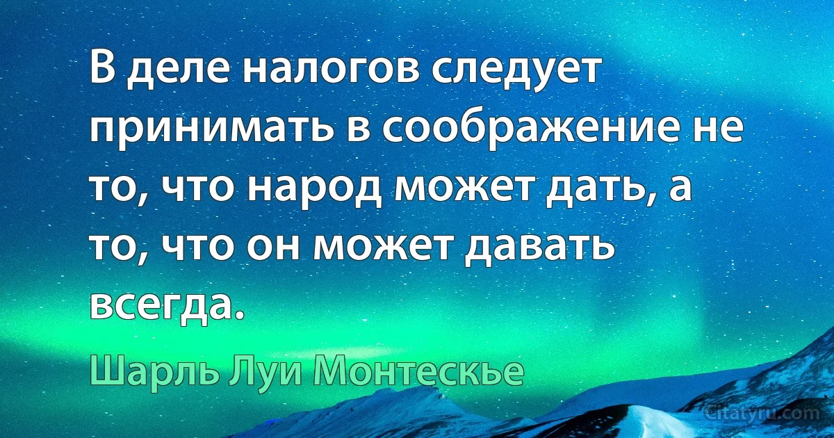 В деле налогов следует принимать в соображение не то, что народ может дать, а то, что он может давать всегда. (Шарль Луи Монтескье)